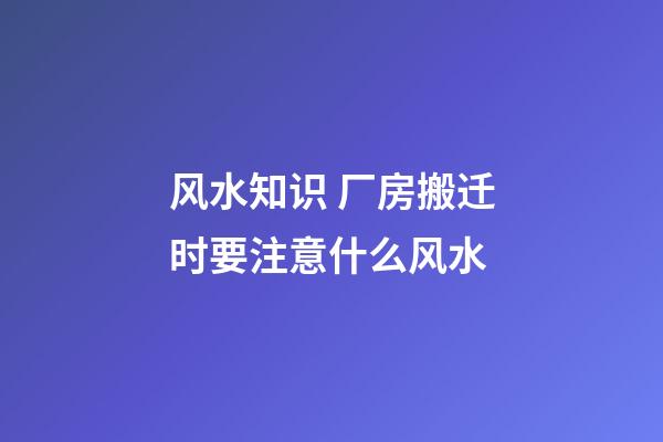 风水知识 厂房搬迁时要注意什么风水